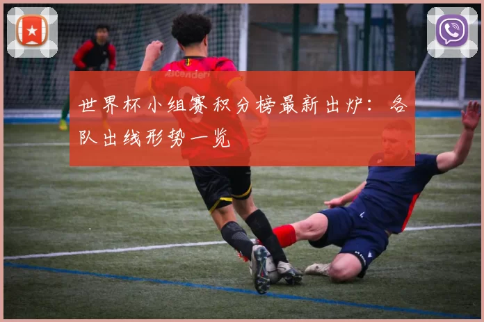 世界杯小组赛积分榜最新出炉：各队出线形势一览