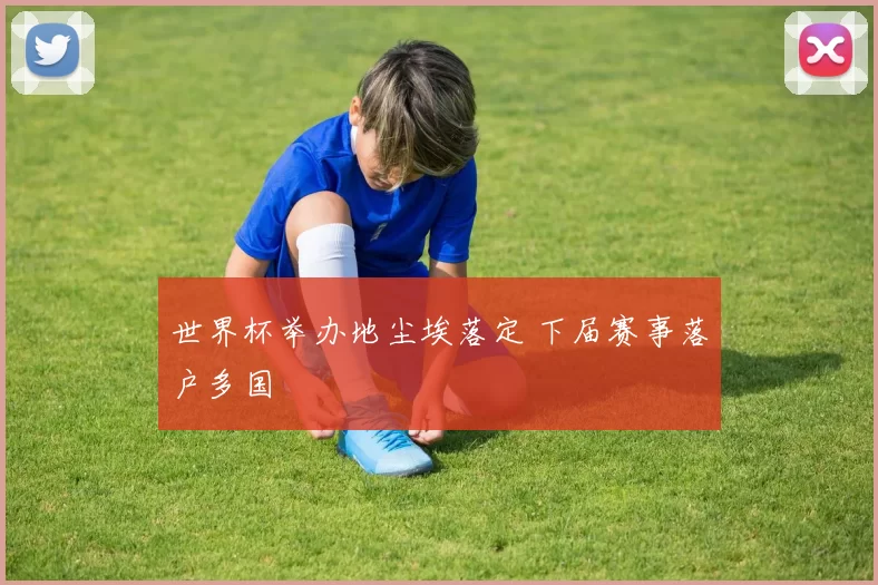 世界杯举办地尘埃落定 下届赛事落户多国