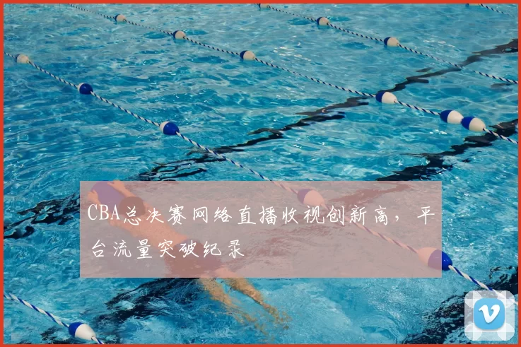 CBA总决赛网络直播收视创新高，平台流量突破纪录