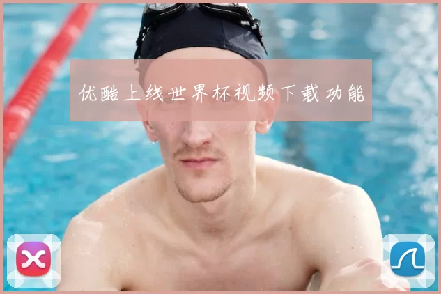 优酷上线世界杯视频下载功能