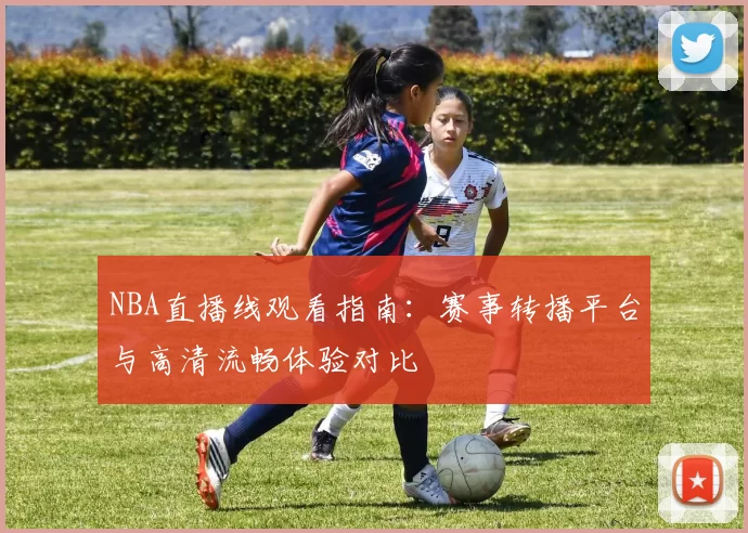NBA直播线观看指南:赛事转播平台与高清流畅体验对比