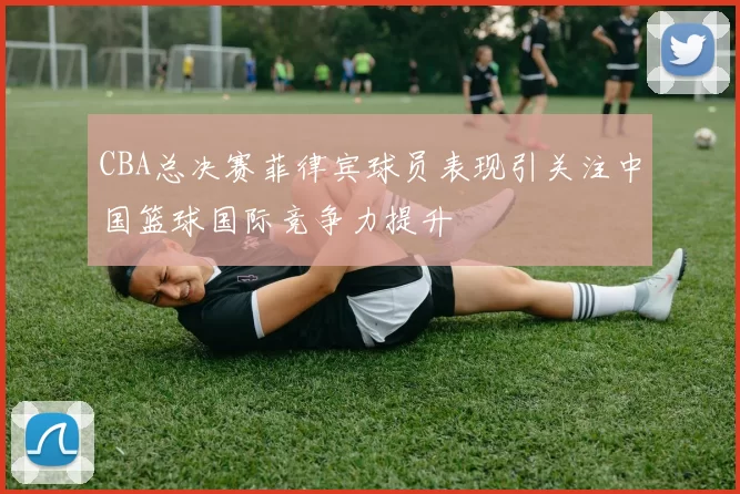 CBA总决赛菲律宾球员表现引关注中国篮球国际竞争力提升