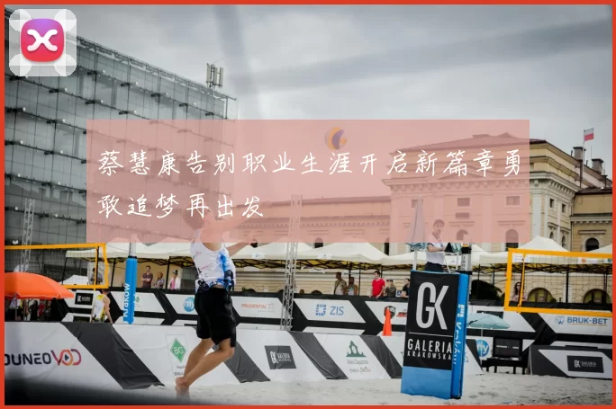 蔡慧康告别职业生涯开启新篇章勇敢追梦再出发