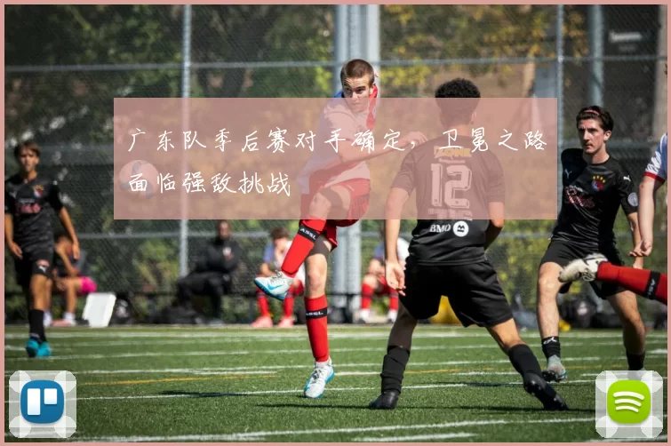 广东队季后赛对手确定,卫冕之路面临强敌挑战