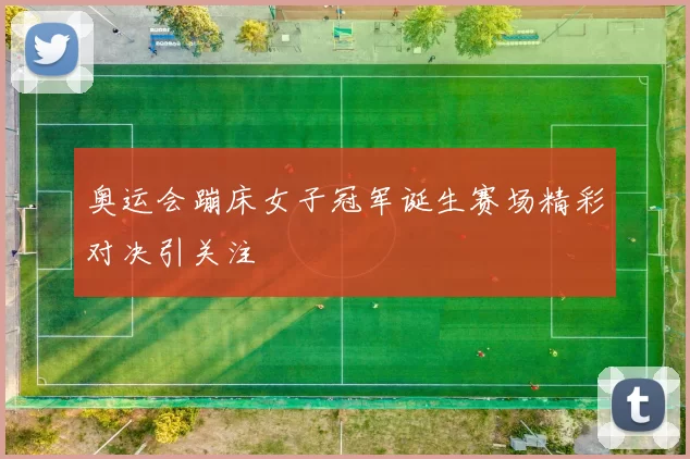 奥运会蹦床女子冠军诞生赛场精彩对决引关注