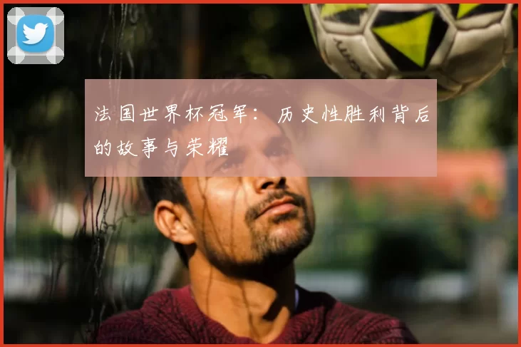 法国世界杯冠军:历史性胜利背后的故事与荣耀