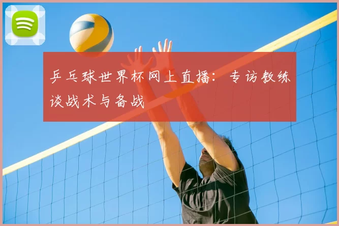 乒乓球世界杯网上直播:专访教练谈战术与备战