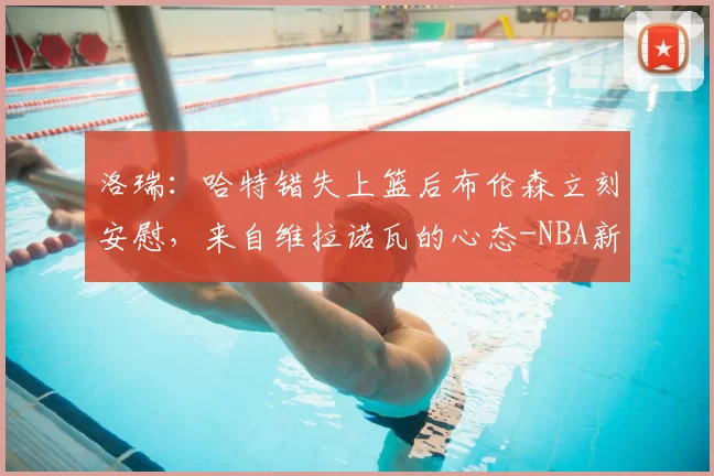 洛瑞:哈特错失上篮后布伦森立刻安慰,来自维拉诺瓦的心态-NBA新闻