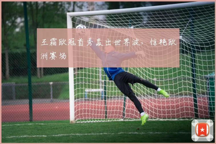 王霜欧冠首秀轰出世界波,惊艳欧洲赛场