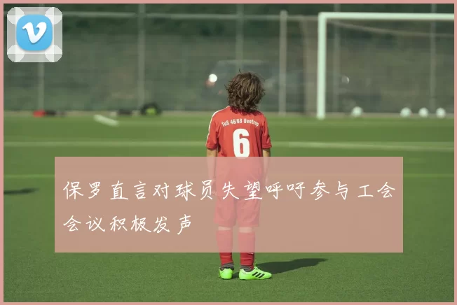 保罗直言对球员失望呼吁参与工会会议积极发声