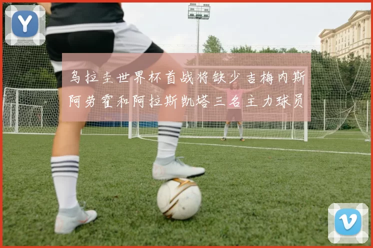 乌拉圭世界杯首战将缺少吉梅内斯阿劳霍和阿拉斯凯塔三名主力球员