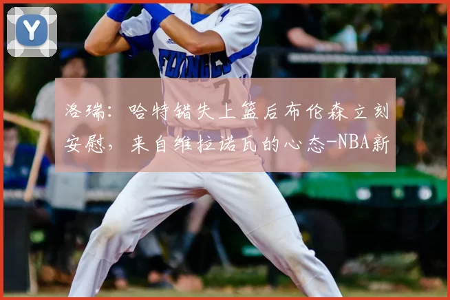 洛瑞:哈特错失上篮后布伦森立刻安慰,来自维拉诺瓦的心态-NBA新闻