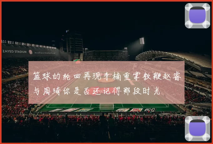 篮球的轮回再现李楠重掌教鞭赵睿与周琦你是否还记得那段时光