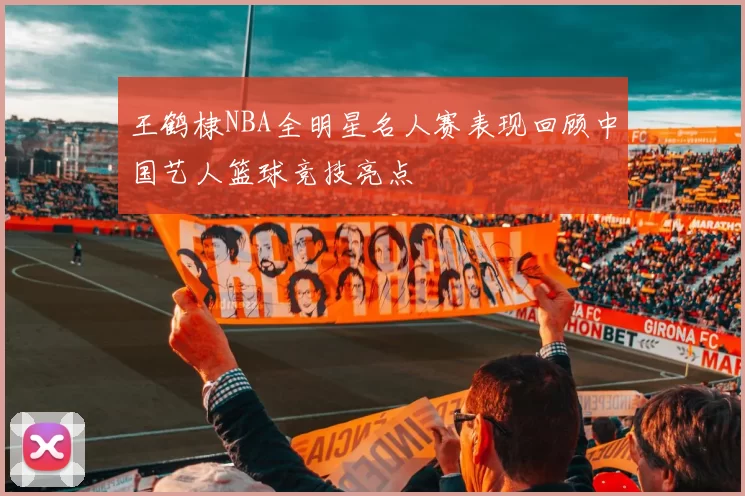 王鹤棣NBA全明星名人赛表现回顾中国艺人篮球竞技亮点