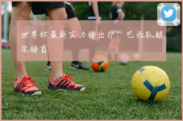 世界杯最新实力榜出炉:巴西队锁定榜首