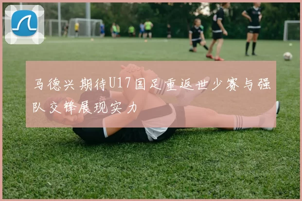 马德兴期待U17国足重返世少赛与强队交锋展现实力