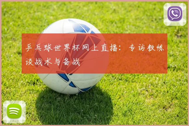 乒乓球世界杯网上直播:专访教练谈战术与备战