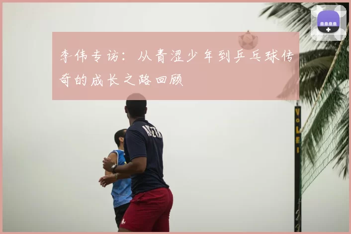 李伟专访:从青涩少年到乒乓球传奇的成长之路回顾