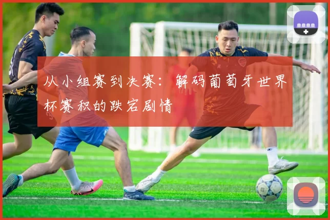 从小组赛到决赛：解码葡萄牙世界杯赛积的跌宕剧情