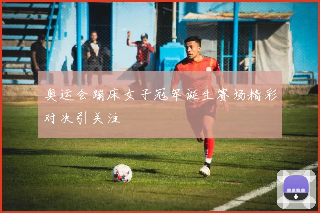 奥运会蹦床女子冠军诞生赛场精彩对决引关注