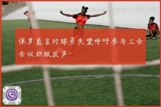 保罗直言对球员失望呼吁参与工会会议积极发声