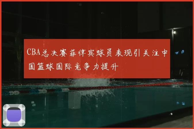 CBA总决赛菲律宾球员表现引关注中国篮球国际竞争力提升