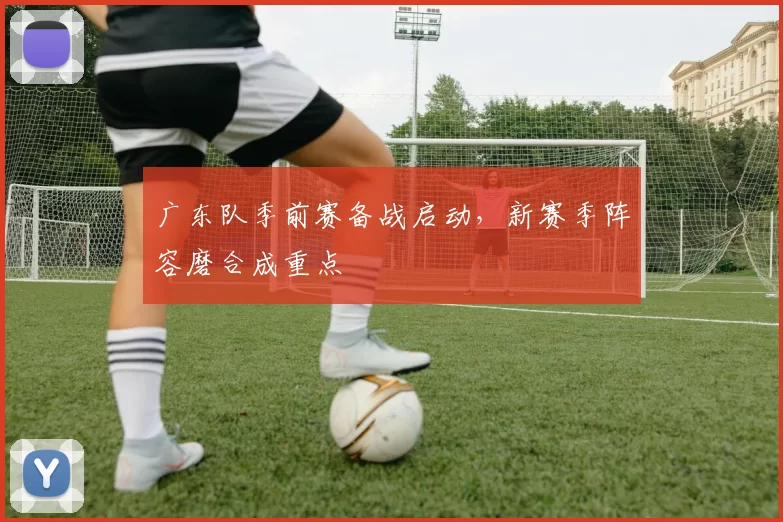 广东队季前赛备战启动,新赛季阵容磨合成重点