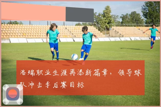 洛瑞职业生涯再添新篇章,领导球队冲击季后赛目标