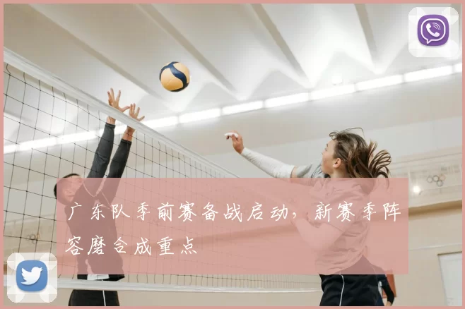 广东队季前赛备战启动,新赛季阵容磨合成重点