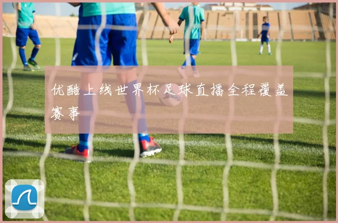 优酷上线世界杯足球直播全程覆盖赛事