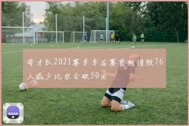 奇才队2021赛季季后赛首轮惜败76人威少比尔合砍50分
