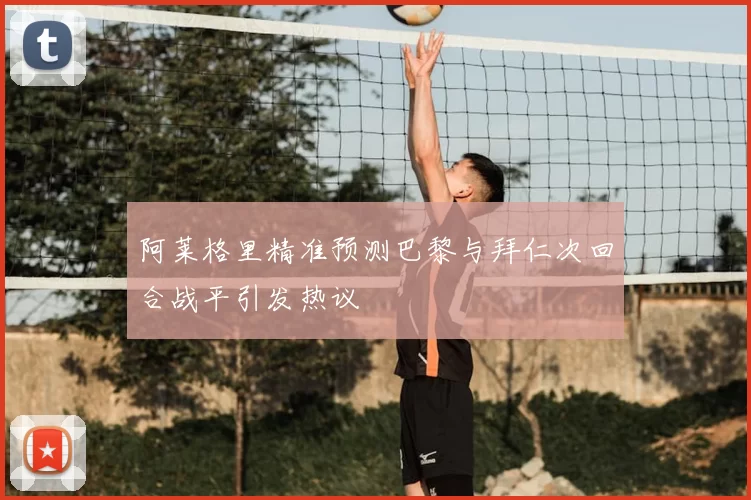 阿莱格里精准预测巴黎与拜仁次回合战平引发热议