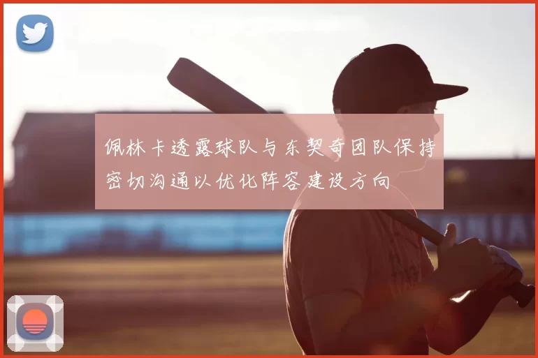 佩林卡透露球队与东契奇团队保持密切沟通以优化阵容建设方向