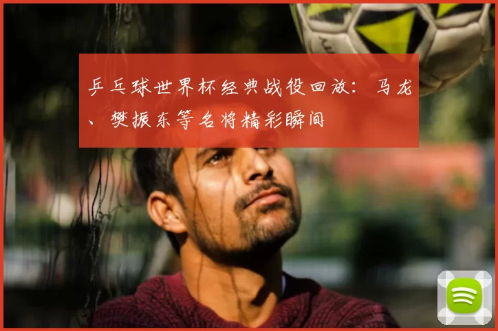 乒乓球世界杯经典战役回放：马龙、樊振东等名将精彩瞬间