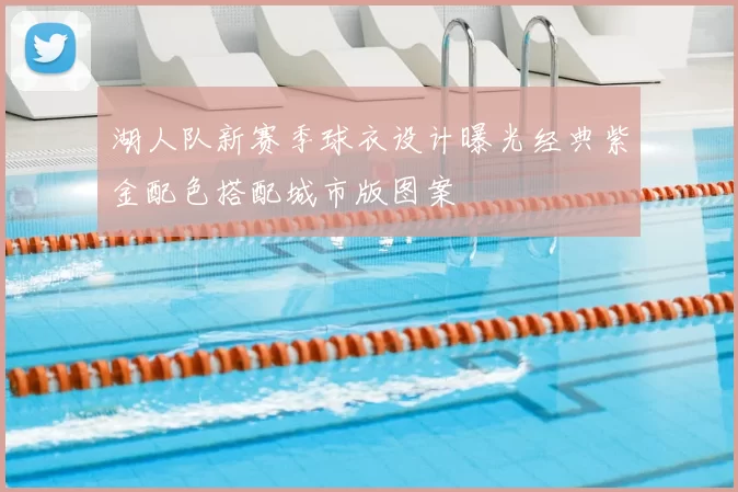 湖人队新赛季球衣设计曝光经典紫金配色搭配城市版图案