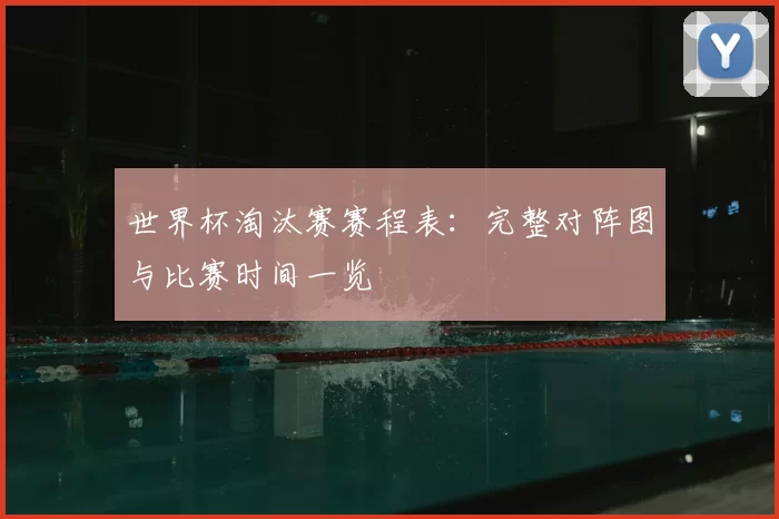 世界杯淘汰赛赛程表:完整对阵图与比赛时间一览