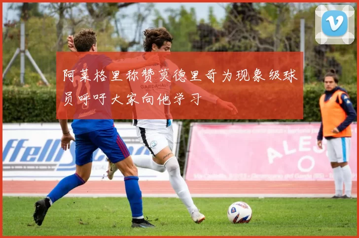 阿莱格里称赞莫德里奇为现象级球员呼吁大家向他学习