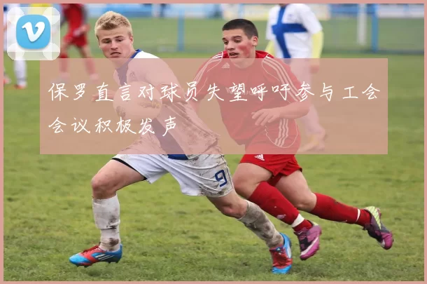 保罗直言对球员失望呼吁参与工会会议积极发声