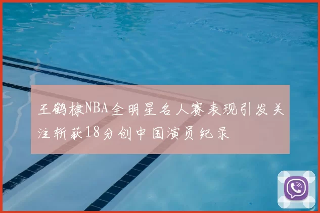 王鹤棣NBA全明星名人赛表现引发关注斩获18分创中国演员纪录