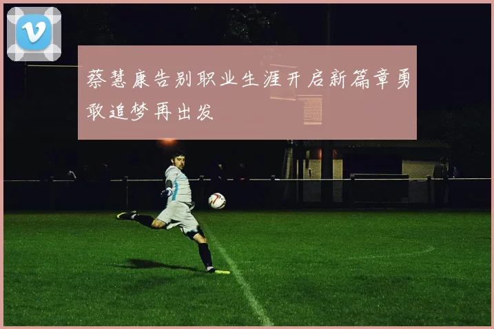 蔡慧康告别职业生涯开启新篇章勇敢追梦再出发