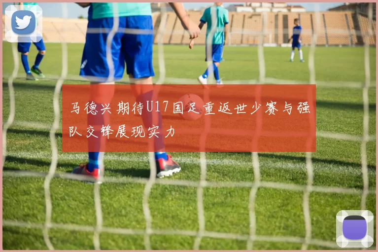 马德兴期待U17国足重返世少赛与强队交锋展现实力