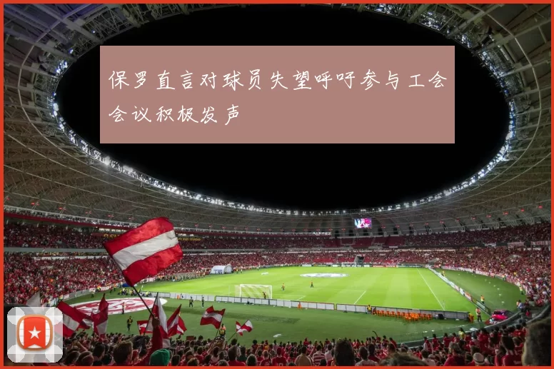 保罗直言对球员失望呼吁参与工会会议积极发声
