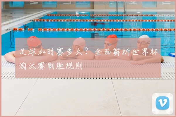 足球加时赛多久?全面解析世界杯淘汰赛制胜规则