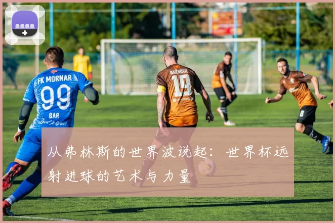 从弗林斯的世界波说起:世界杯远射进球的艺术与力量