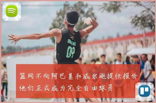 篮网不向阿巴基和威尔逊提供报价他们正式成为完全自由球员