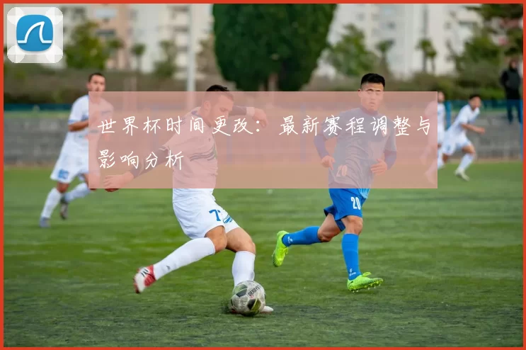 世界杯时间更改：最新赛程调整与影响分析