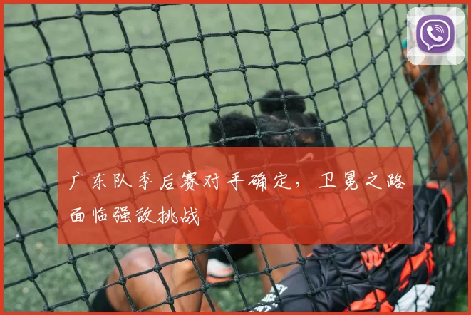 广东队季后赛对手确定,卫冕之路面临强敌挑战