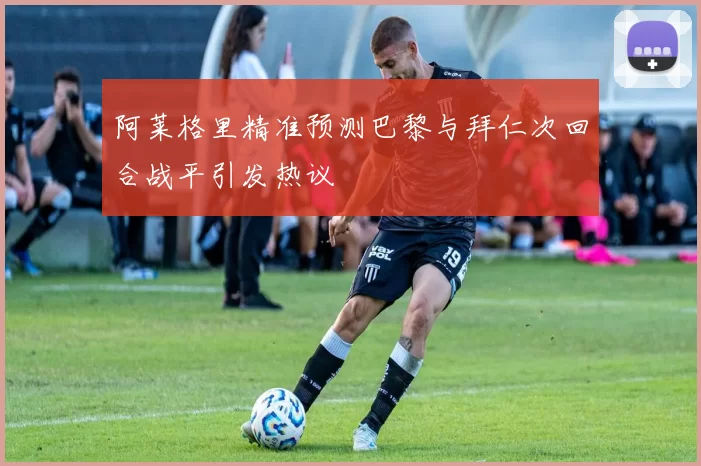 阿莱格里精准预测巴黎与拜仁次回合战平引发热议