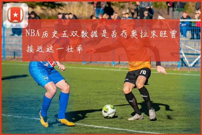 NBA历史五双数据是否存奥拉朱旺曾接近这一壮举
