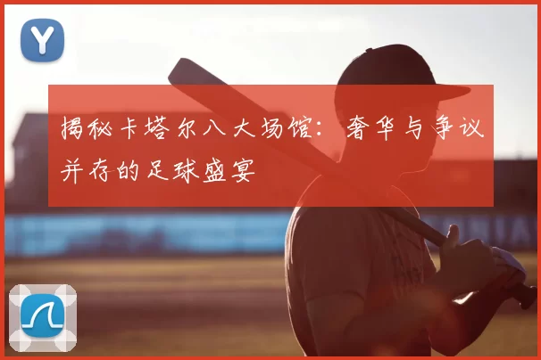 揭秘卡塔尔八大场馆:奢华与争议并存的足球盛宴
